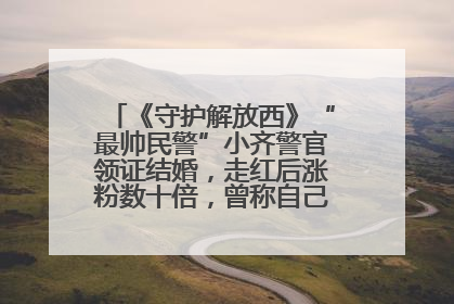 《守护解放西》“最帅民警”小齐警官领证结婚，走红后涨粉数十倍，曾称自己只是普通人
