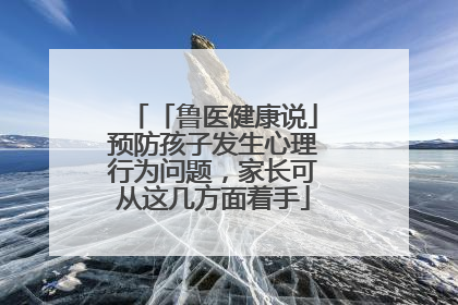 「鲁医健康说」预防孩子发生心理行为问题，家长可从这几方面着手