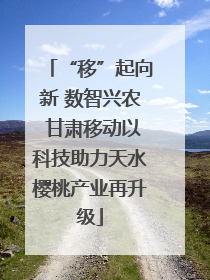 “移”起向新 数智兴农 甘肃移动以科技助力天水樱桃产业再升级