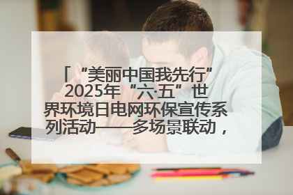 “美丽中国我先行” 2025年“六·五”世界环境日电网环保宣传系列活动——多场景联动，共筑生态发展新图景