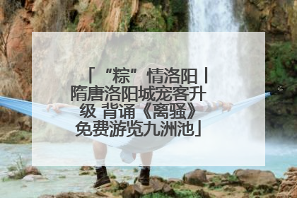 “粽”情洛阳丨隋唐洛阳城宠客升级 背诵《离骚》免费游览九洲池