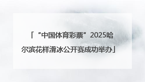 “中国体育彩票”2025哈尔滨花样滑冰公开赛成功举办