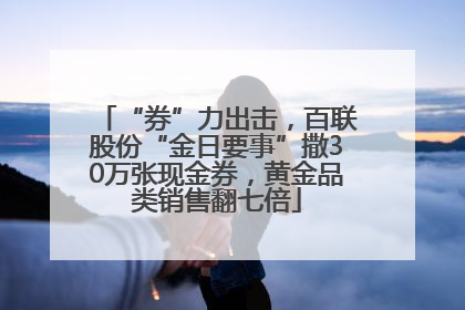 “券”力出击，百联股份“金日要事”撒30万张现金券，黄金品类销售翻七倍
