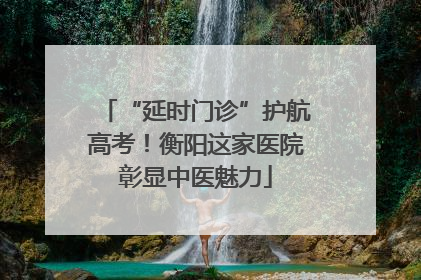 “延时门诊”护航高考！衡阳这家医院彰显中医魅力