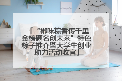 “郴味粽香传千里 金榜题名创未来”特色粽子推介暨大学生创业助力活动收官
