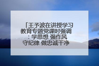王予波在讲授学习教育专题党课时强调：学思想 强作风 守纪律 做忠诚干净担当的共产党员
