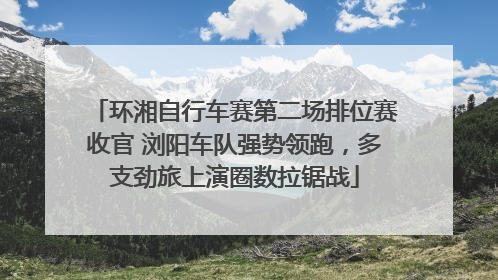 环湘自行车赛第二场排位赛收官 浏阳车队强势领跑，多支劲旅上演圈数拉锯战