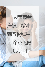 灵宝市尹庄镇：粽叶飘香贺端午，童心飞扬庆六一