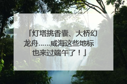 灯塔挑香囊、大桥幻龙舟……威海这些地标也来过端午了！