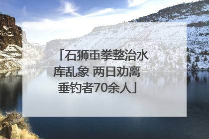 石狮重拳整治水库乱象 两日劝离垂钓者70余人