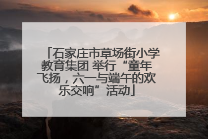 石家庄市草场街小学教育集团 举行“童年飞扬，六一与端午的欢乐交响”活动