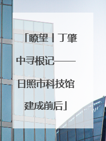 瞭望丨丁肇中寻根记——日照市科技馆建成前后