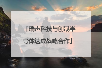 瑞声科技与创晟半导体达成战略合作