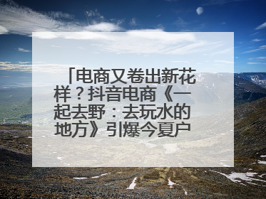 电商又卷出新花样？抖音电商《一起去野：去玩水的地方》引爆今夏户外运动种草热潮