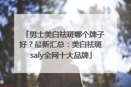 男士美白祛斑哪个牌子好？最新汇总：美白祛斑saly全网十大品牌