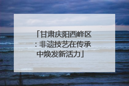 甘肃庆阳西峰区：非遗技艺在传承中焕发新活力