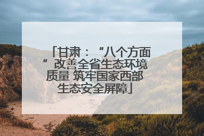 甘肃：“八个方面”改善全省生态环境质量 筑牢国家西部生态安全屏障