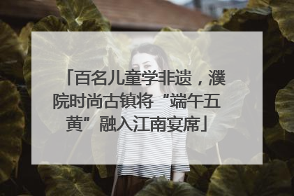 百名儿童学非遗，濮院时尚古镇将“端午五黄”融入江南宴席