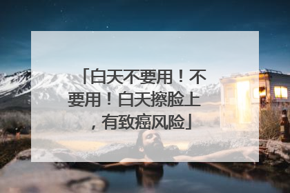 白天不要用！不要用！白天擦脸上，有致癌风险