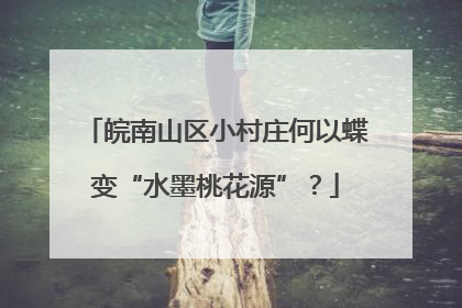 皖南山区小村庄何以蝶变“水墨桃花源”？
