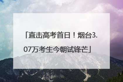 直击高考首日！烟台3.07万考生今朝试锋芒