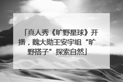 真人秀《旷野星球》开播，魏大勋王安宇组“旷野搭子”探索自然