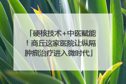 硬核技术+中医赋能！商丘这家医院让纵隔肿瘤治疗进入微时代