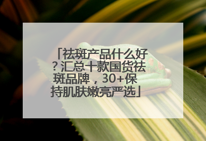 祛斑产品什么好？汇总十款国货祛斑品牌，30+保持肌肤嫩亮严选