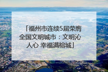 福州市连续5届荣膺全国文明城市：文明沁人心 幸福满榕城