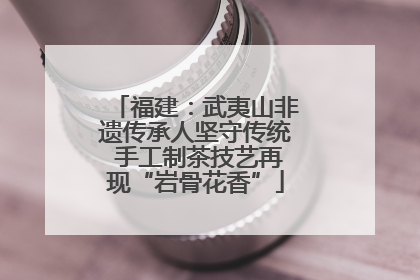 福建：武夷山非遗传承人坚守传统 手工制茶技艺再现“岩骨花香”