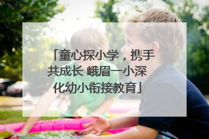 童心探小学，携手共成长 峨眉一小深化幼小衔接教育