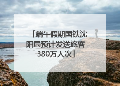 端午假期国铁沈阳局预计发送旅客380万人次
