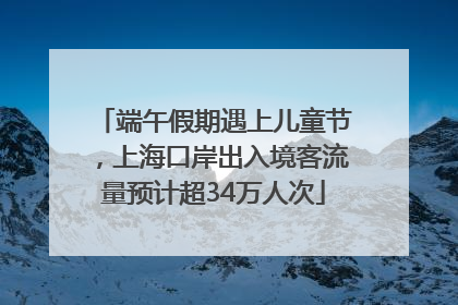 端午假期遇上儿童节，上海口岸出入境客流量预计超34万人次