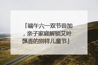 端午六一双节叠加，亲子家庭解锁艾叶飘香的别样儿童节