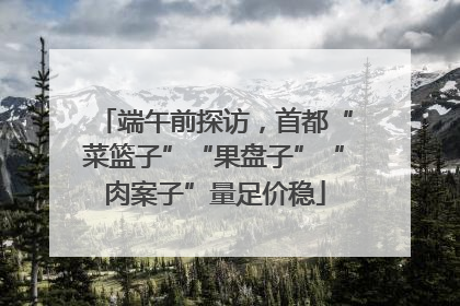 端午前探访，首都“菜篮子”“果盘子”“肉案子”量足价稳