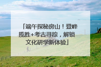 端午探秘房山！登峰揽胜+考古寻踪，解锁文化研学新体验