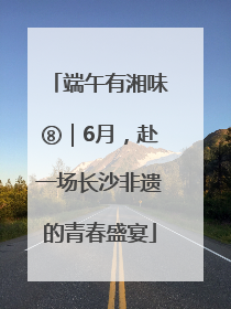 端午有湘味⑧｜6月，赴一场长沙非遗的青春盛宴