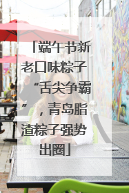 端午节新老口味粽子“舌尖争霸”，青岛脂渣粽子强势出圈