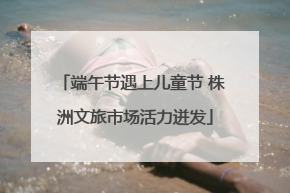 端午节遇上儿童节 株洲文旅市场活力迸发