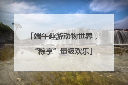 端午趣游动物世界，“粽享”量级欢乐