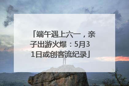 端午遇上六一，亲子出游火爆：5月31日或创客流纪录