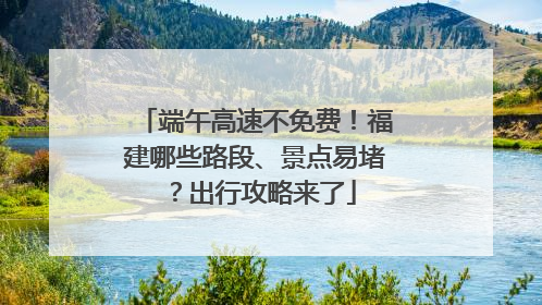端午高速不免费！福建哪些路段、景点易堵？出行攻略来了