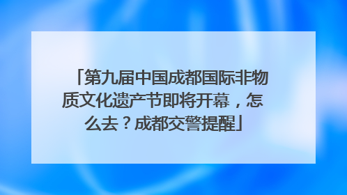 第九届中国成都国际非物质文化遗产节即将开幕，怎么去？成都交警提醒