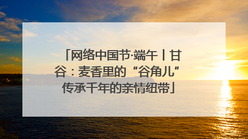 网络中国节·端午丨甘谷：麦香里的“谷角儿” 传承千年的亲情纽带