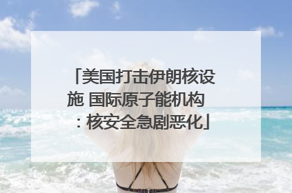 美国打击伊朗核设施 国际原子能机构：核安全急剧恶化