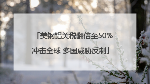 美钢铝关税翻倍至50%冲击全球 多国威胁反制