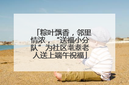 粽叶飘香，邻里情浓，“送福小分队”为社区耄耋老人送上端午祝福