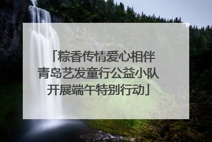 粽香传情爱心相伴 青岛艺发童行公益小队开展端午特别行动