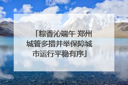 粽香沁端午 郑州城管多措并举保障城市运行平稳有序