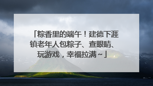粽香里的端午！建德下涯镇老年人包粽子、查眼睛、玩游戏，幸福拉满～